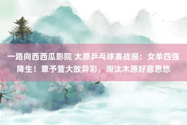 一路向西西瓜影院 太原乒乓球赛战报：女单四强降生！覃予萱大放异彩，淘汰木原好意思悠