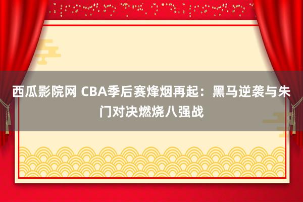 西瓜影院网 CBA季后赛烽烟再起：黑马逆袭与朱门对决燃烧八强战