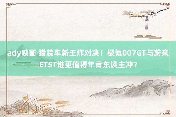ady映画 猎装车新王炸对决！极氪007GT与蔚来ET5T谁更值得年青东谈主冲？