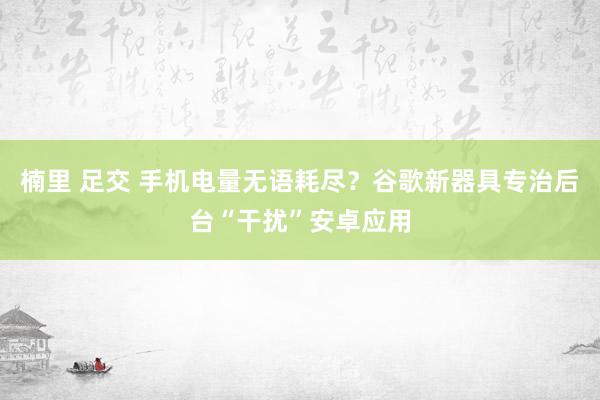 楠里 足交 手机电量无语耗尽？谷歌新器具专治后台“干扰”安卓应用