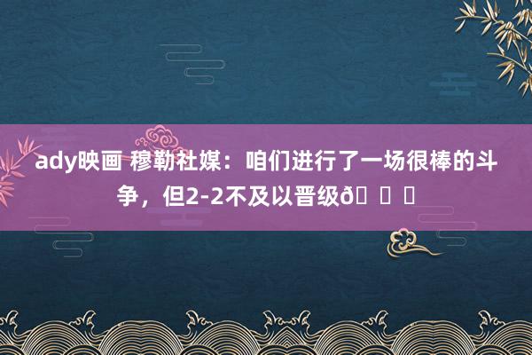 ady映画 穆勒社媒：咱们进行了一场很棒的斗争，但2-2不及以晋级😞