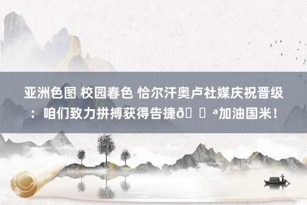 亚洲色图 校园春色 恰尔汗奥卢社媒庆祝晋级：咱们致力拼搏获得告捷💪加油国米！