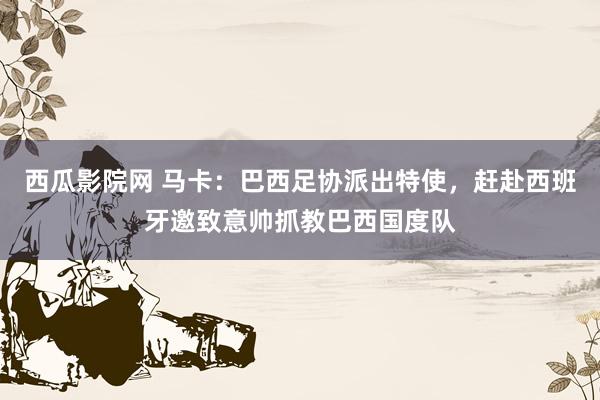 西瓜影院网 马卡：巴西足协派出特使，赶赴西班牙邀致意帅抓教巴西国度队