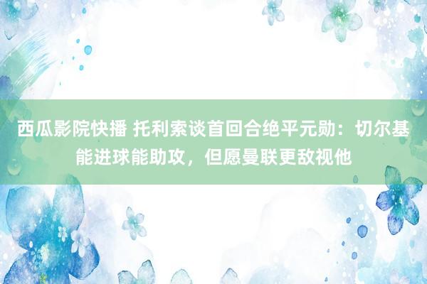 西瓜影院快播 托利索谈首回合绝平元勋：切尔基能进球能助攻，但愿曼联更敌视他