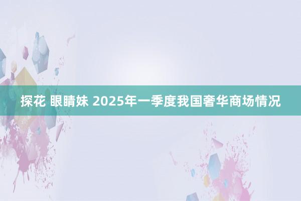探花 眼睛妹 2025年一季度我国奢华商场情况