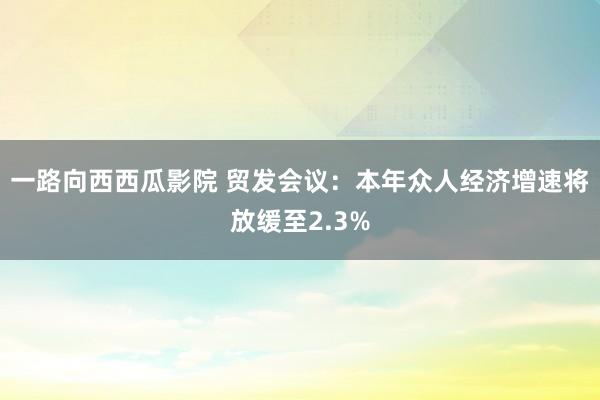 一路向西西瓜影院 贸发会议：本年众人经济增速将放缓至2.3%