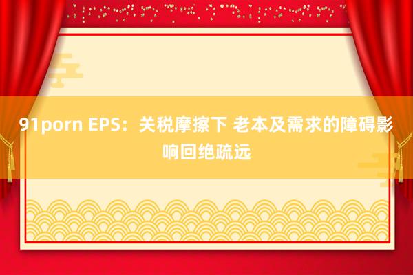 91porn EPS：关税摩擦下 老本及需求的障碍影响回绝疏远