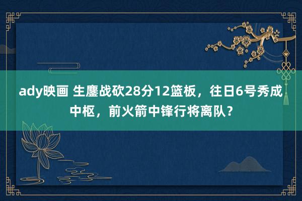 ady映画 生鏖战砍28分12篮板，往日6号秀成中枢，前火箭中锋行将离队？