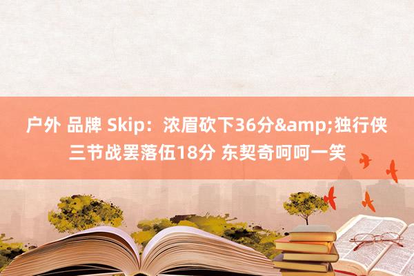 户外 品牌 Skip：浓眉砍下36分&独行侠三节战罢落伍18分 东契奇呵呵一笑