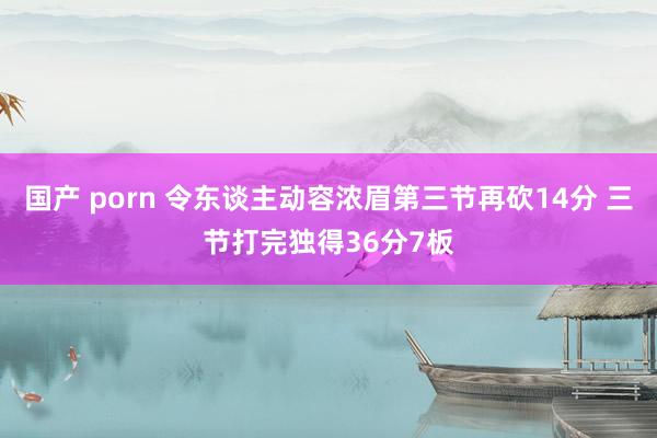国产 porn 令东谈主动容浓眉第三节再砍14分 三节打完独得36分7板