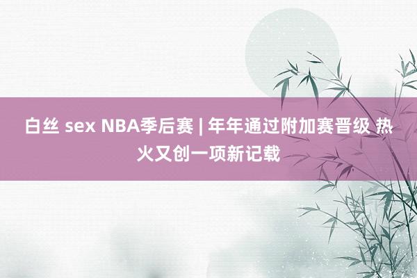 白丝 sex NBA季后赛 | 年年通过附加赛晋级 热火又创一项新记载