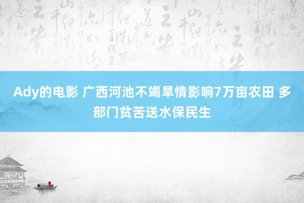 Ady的电影 广西河池不竭旱情影响7万亩农田 多部门贫苦送水保民生