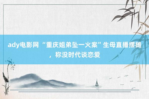 ady电影网 “重庆姐弟坠一火案”生母直播摆摊，称没时代谈恋爱