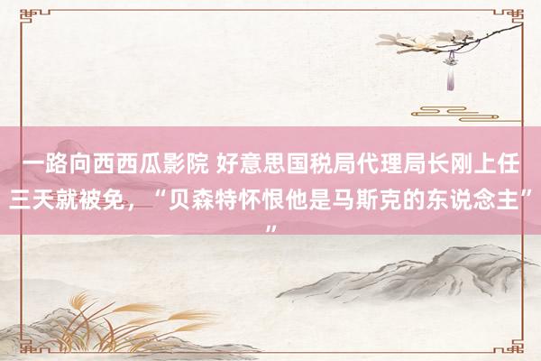 一路向西西瓜影院 好意思国税局代理局长刚上任三天就被免，“贝森特怀恨他是马斯克的东说念主”