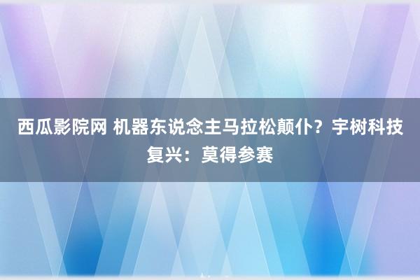 西瓜影院网 机器东说念主马拉松颠仆？宇树科技复兴：莫得参赛