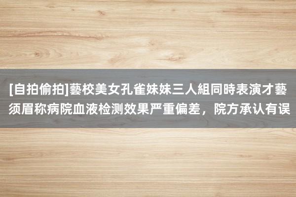 [自拍偷拍]藝校美女孔雀妹妹三人組同時表演才藝 须眉称病院血液检测效果严重偏差，院方承认有误