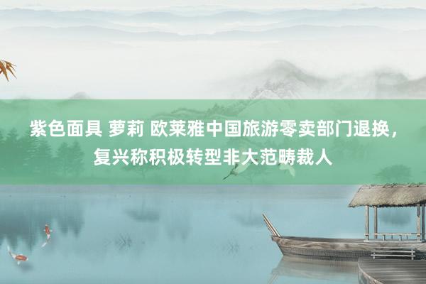 紫色面具 萝莉 欧莱雅中国旅游零卖部门退换，复兴称积极转型非大范畴裁人