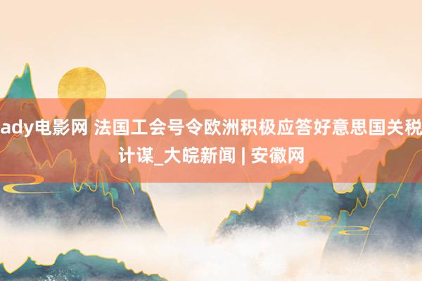 ady电影网 法国工会号令欧洲积极应答好意思国关税计谋_大皖新闻 | 安徽网
