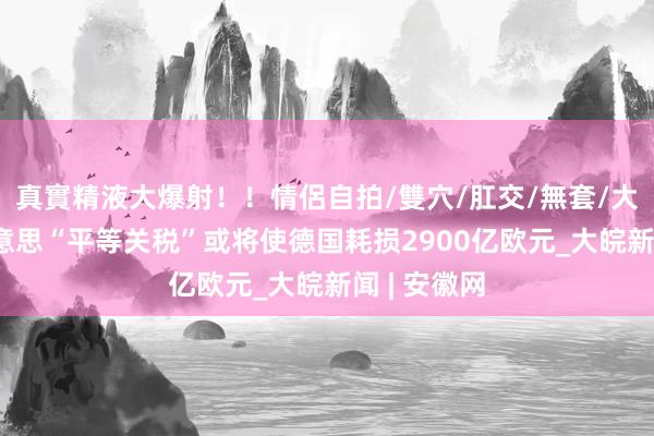 真實精液大爆射！！情侶自拍/雙穴/肛交/無套/大量噴精 好意思“平等关税”或将使德国耗损2900亿欧元_大皖新闻 | 安徽网