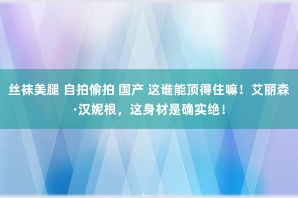 丝袜美腿 自拍偷拍 国产 这谁能顶得住嘛！艾丽森·汉妮根，这身材是确实绝！