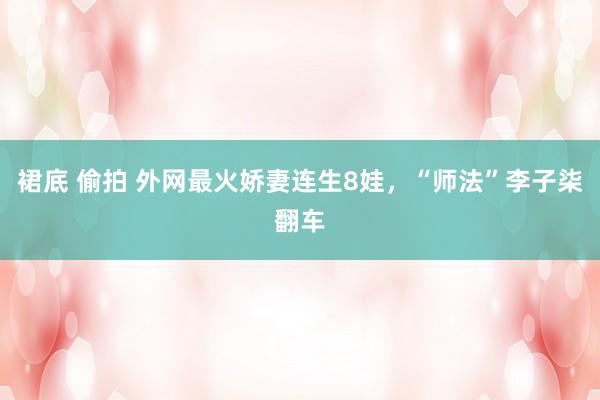 裙底 偷拍 外网最火娇妻连生8娃，“师法”李子柒翻车