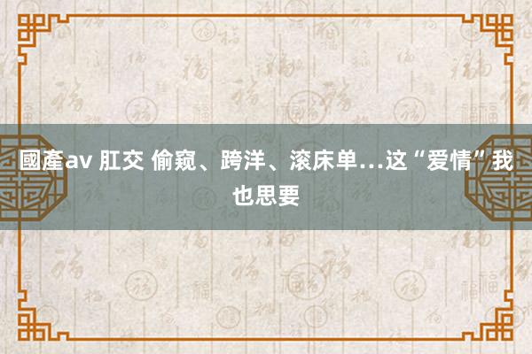 國產av 肛交 偷窥、跨洋、滚床单…这“爱情”我也思要