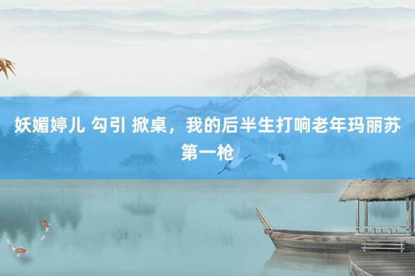 妖媚婷儿 勾引 掀桌，我的后半生打响老年玛丽苏第一枪