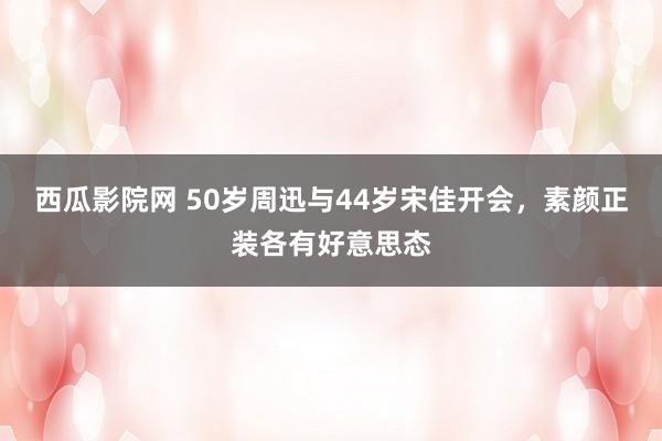 西瓜影院网 50岁周迅与44岁宋佳开会，素颜正装各有好意思态