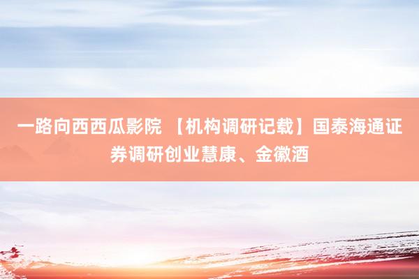一路向西西瓜影院 【机构调研记载】国泰海通证券调研创业慧康、金徽酒