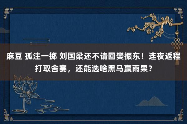 麻豆 孤注一掷 刘国梁还不请回樊振东！连夜返程打取舍赛，还能选啥黑马赢雨果？