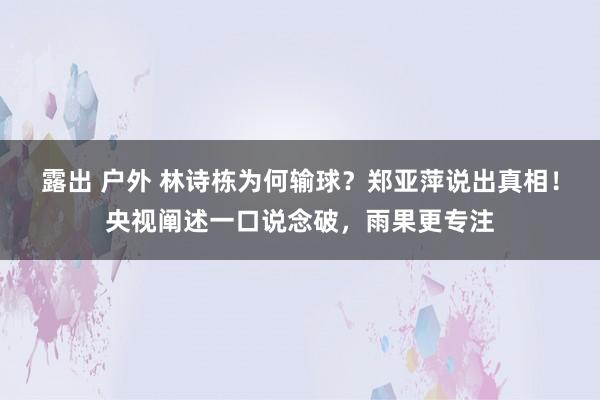露出 户外 林诗栋为何输球?郑亚萍说出真相!央视阐述一口说念破,雨果更专注