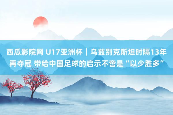 西瓜影院网 U17亚洲杯｜乌兹别克斯坦时隔13年再夺冠 带给中国足球的启示不啻是“以少胜多”