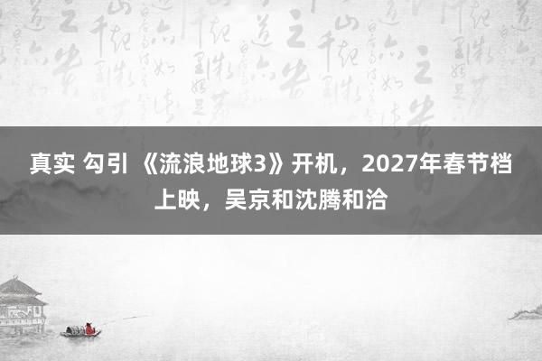 真实 勾引 《流浪地球3》开机，2027年春节档上映，吴京和沈腾和洽