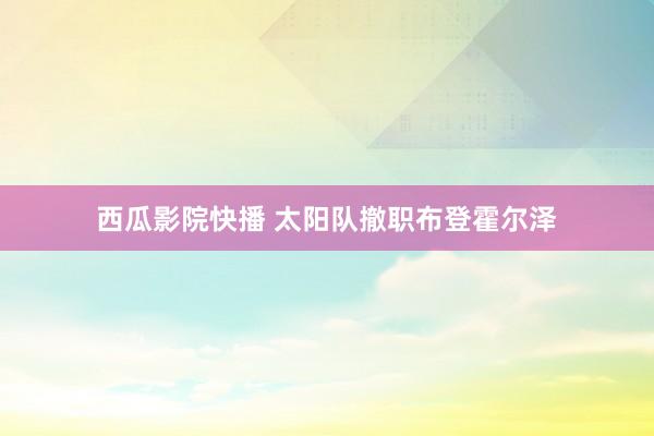 西瓜影院快播 太阳队撤职布登霍尔泽