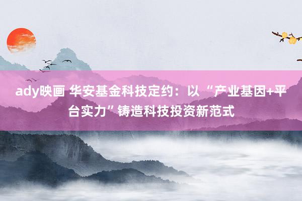 ady映画 华安基金科技定约：以 “产业基因+平台实力”铸造科技投资新范式