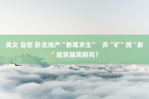 美女 自慰 卧龙地产“断尾求生”   弃“矿”拥“新”能穿越周期吗？