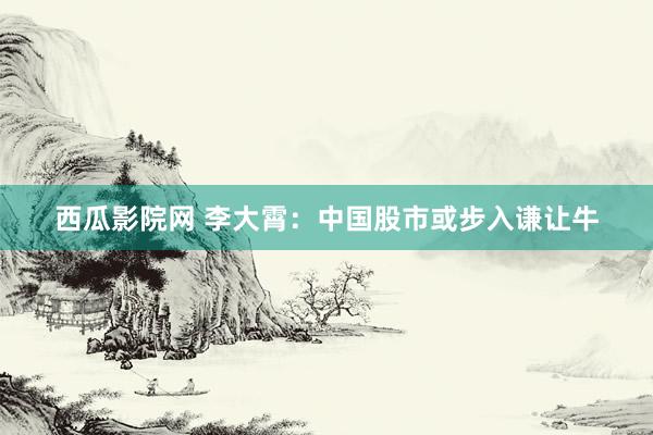 西瓜影院网 李大霄：中国股市或步入谦让牛