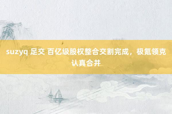 suzyq 足交 百亿级股权整合交割完成，极氪领克认真合并