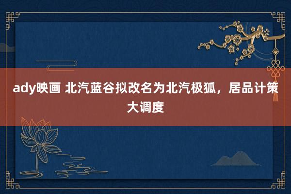 ady映画 北汽蓝谷拟改名为北汽极狐，居品计策大调度