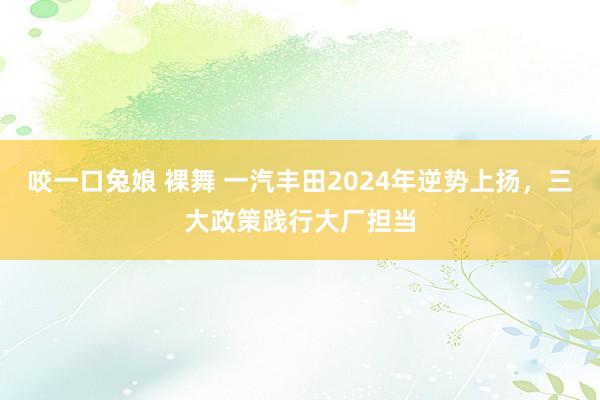 咬一口兔娘 裸舞 一汽丰田2024年逆势上扬，三大政策践行大厂担当