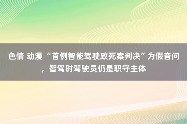 色情 动漫 “首例智能驾驶致死案判决”为假音问，智驾时驾驶员仍是职守主体