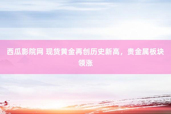 西瓜影院网 现货黄金再创历史新高，贵金属板块领涨