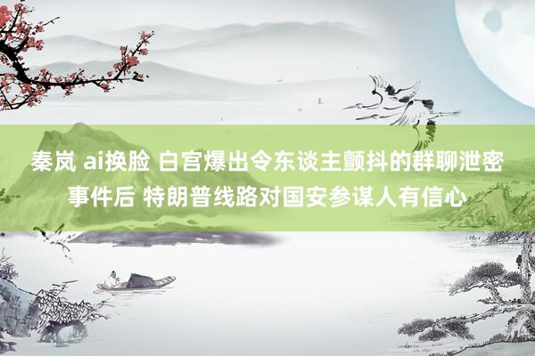 秦岚 ai换脸 白宫爆出令东谈主颤抖的群聊泄密事件后 特朗普线路对国安参谋人有信心