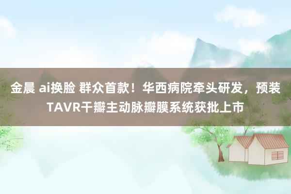 金晨 ai换脸 群众首款！华西病院牵头研发，预装TAVR干瓣主动脉瓣膜系统获批上市