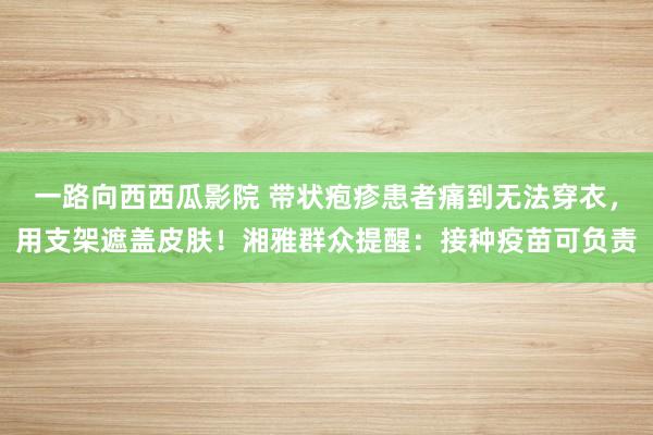 一路向西西瓜影院 带状疱疹患者痛到无法穿衣，用支架遮盖皮肤！湘雅群众提醒：接种疫苗可负责