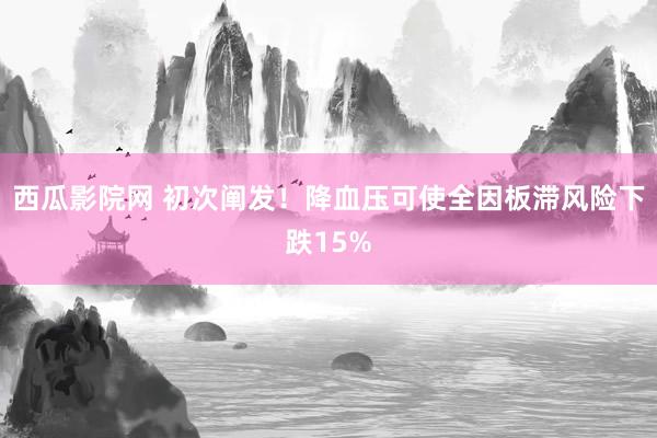 西瓜影院网 初次阐发！降血压可使全因板滞风险下跌15%