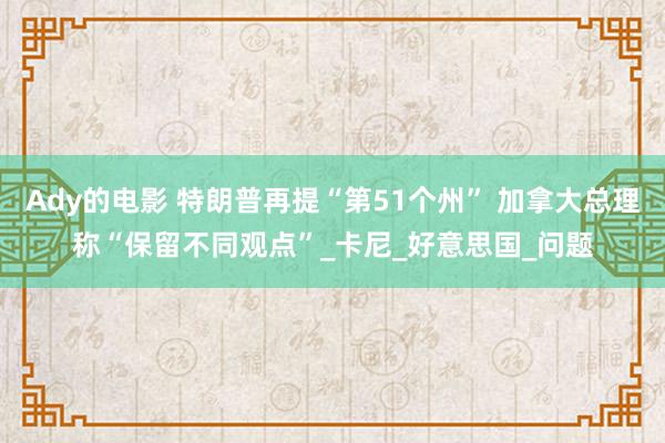 Ady的电影 特朗普再提“第51个州” 加拿大总理称“保留不同观点”_卡尼_好意思国_问题