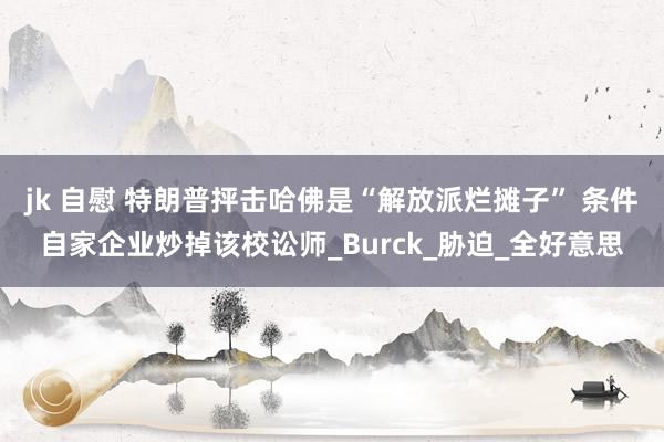 jk 自慰 特朗普抨击哈佛是“解放派烂摊子” 条件自家企业炒掉该校讼师_Burck_胁迫_全好意思