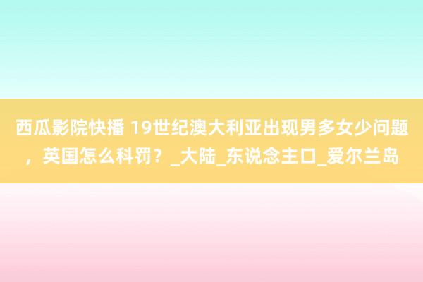 西瓜影院快播 19世纪澳大利亚出现男多女少问题，英国怎么科罚？_大陆_东说念主口_爱尔兰岛