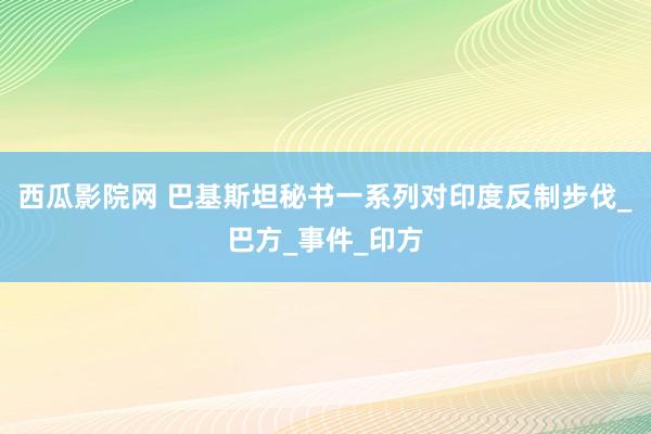 西瓜影院网 巴基斯坦秘书一系列对印度反制步伐_巴方_事件_印方